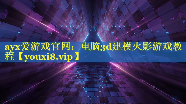 ayx爱游戏官网：电脑3d建模火影游戏教程